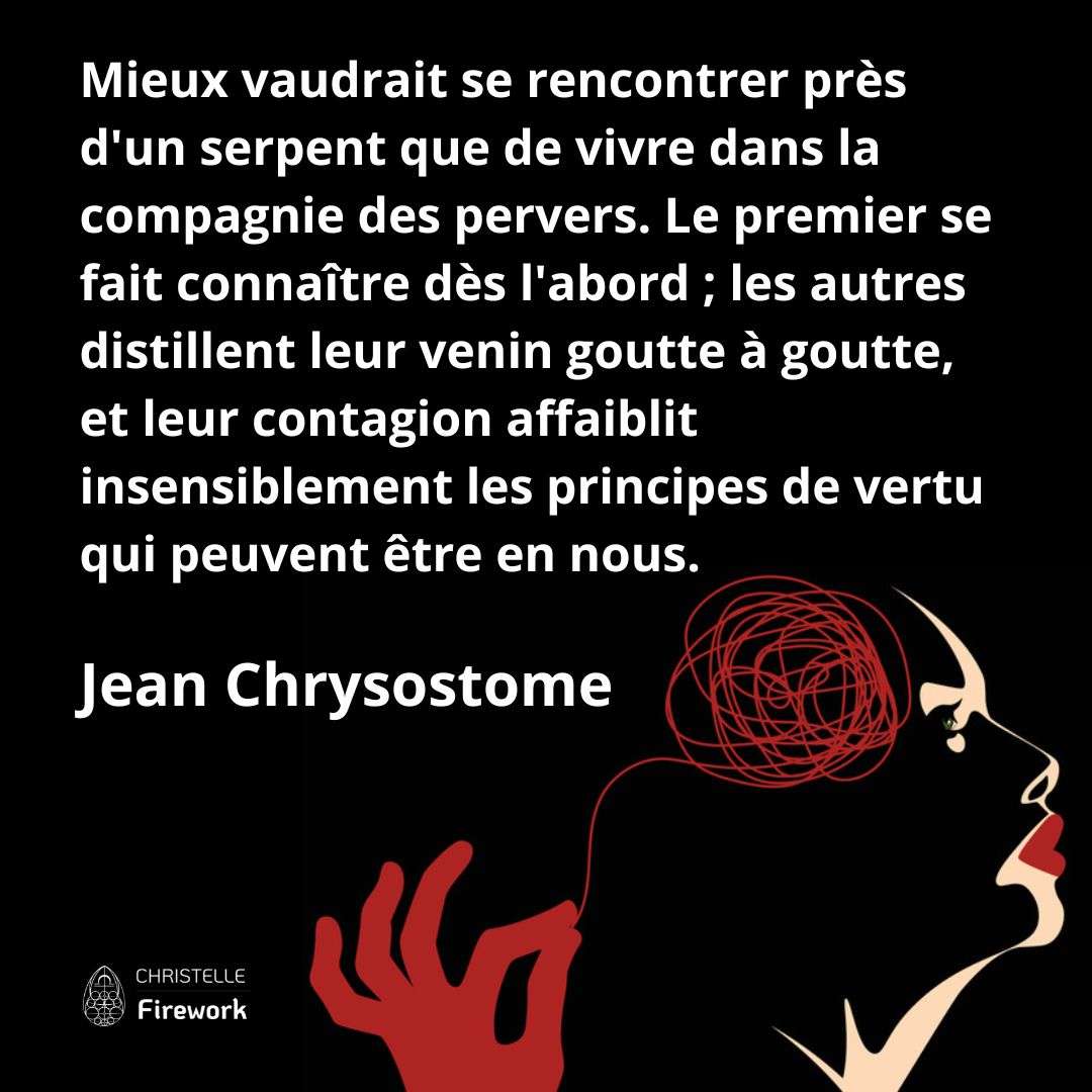 Mieux vaudrait se rencontrer près d'un serpent que de vivre dans la compagnie des pervers. Le premier se fait connaître dès l'abord ; les autres distillent leur venin goutte à goutte, et leur contagion affaiblit insensiblement les principes de vertu qui peuvent être en nous. - Jean Chrysostome