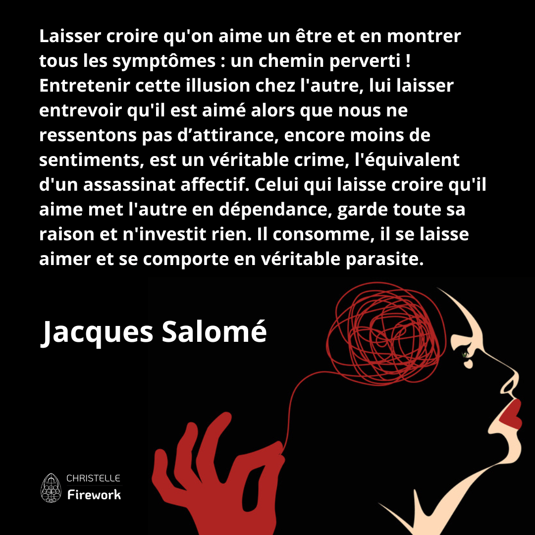 Laisser croire qu'on aime un être et en montrer tous les symptômes : un chemin perverti ! Entretenir cette illusion chez l'autre, lui laisser entrevoir qu'il est aimé alors que nous ne ressentons pas d’attirance, encore moins de sentiments, est un véritable crime, l'équivalent d'un assassinat affectif. Celui qui laisse croire qu'il aime met l'autre en dépendance, garde toute sa raison et n'investit rien. Il consomme, il se laisse aimer et se comporte en véritable parasite. - Jacques Salomé